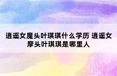 逍遥女魔头叶琪琪什么学历 逍遥女摩头叶琪琪是哪里人